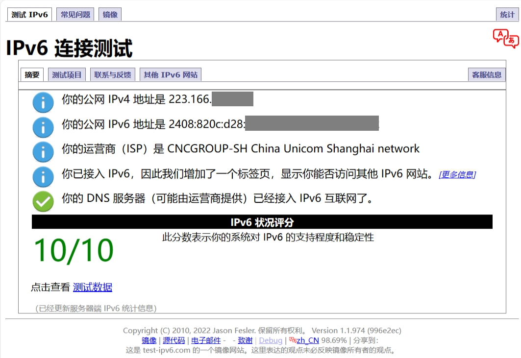 你的公网IPv4地址是223.166.（隐私信息已隐藏）
你的公网IPv6地址是2408:820c:d28:（隐私信息已隐藏）
你的运营商（ISP）是CNCGROUP-SH China Unicom Shanghai network
你的DNS服务器（可能由运营商提供）已经接入IPv6互联网了。
IPv6状况评分：10/10
