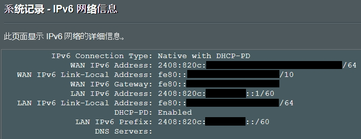 系统记录 - IPv6网络信息
IPv6 Connection Type: Native with DHCP-PD
WAN IPv6 Address: 2408:820c:（隐私信息已省略）/64
WAN IPv6 Link-Local Address: fe80::（隐私信息已省略）/10
WAN IPv6 Gateway: fe80::（隐私信息已省略）
LAN IPv6 Address: 2408:820c:（隐私信息已省略）::1/60
LAN IPv6 Link-Local Address: fe80::（隐私信息已省略）/64
DHCP-PD: Enabled
LAN IPv6 Prefix: 2408:820c:（隐私信息已省略）::/60
DNS Servers: